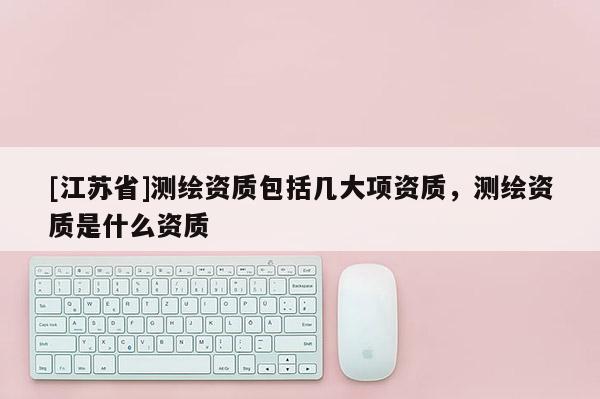 [江蘇省]測(cè)繪資質(zhì)包括幾大項(xiàng)資質(zhì)，測(cè)繪資質(zhì)是什么資質(zhì)