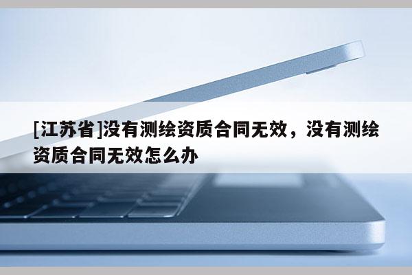 [江蘇省]沒有測繪資質(zhì)合同無效，沒有測繪資質(zhì)合同無效怎么辦