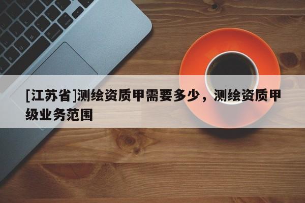 [江蘇省]測(cè)繪資質(zhì)甲需要多少，測(cè)繪資質(zhì)甲級(jí)業(yè)務(wù)范圍