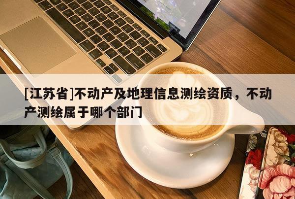 [江蘇省]不動產(chǎn)及地理信息測繪資質，不動產(chǎn)測繪屬于哪個部門