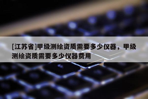 [江蘇省]甲級測繪資質(zhì)需要多少儀器，甲級測繪資質(zhì)需要多少儀器費用