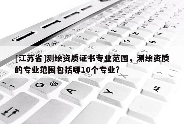 [江蘇省]測(cè)繪資質(zhì)證書專業(yè)范圍，測(cè)繪資質(zhì)的專業(yè)范圍包括哪10個(gè)專業(yè)?