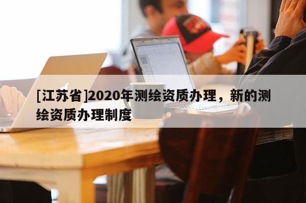 [江蘇省]2020年測繪資質(zhì)辦理，新的測繪資質(zhì)辦理制度