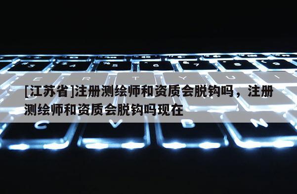 [江蘇省]注冊(cè)測(cè)繪師和資質(zhì)會(huì)脫鉤嗎，注冊(cè)測(cè)繪師和資質(zhì)會(huì)脫鉤嗎現(xiàn)在