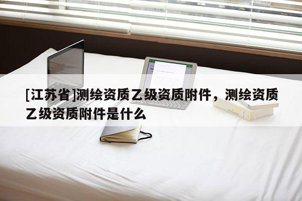 [江蘇省]測繪資質(zhì)乙級資質(zhì)附件，測繪資質(zhì)乙級資質(zhì)附件是什么