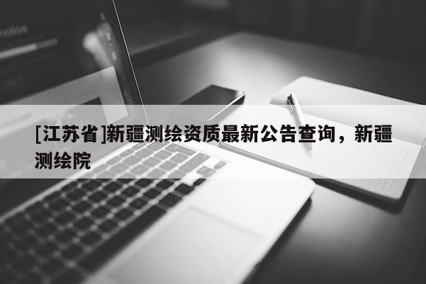 [江蘇省]新疆測(cè)繪資質(zhì)最新公告查詢，新疆測(cè)繪院