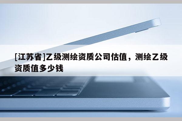 [江蘇省]乙級(jí)測(cè)繪資質(zhì)公司估值，測(cè)繪乙級(jí)資質(zhì)值多少錢