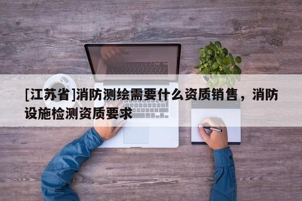 [江蘇省]消防測(cè)繪需要什么資質(zhì)銷售，消防設(shè)施檢測(cè)資質(zhì)要求