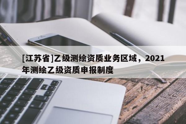 [江蘇省]乙級測繪資質(zhì)業(yè)務(wù)區(qū)域，2021年測繪乙級資質(zhì)申報(bào)制度