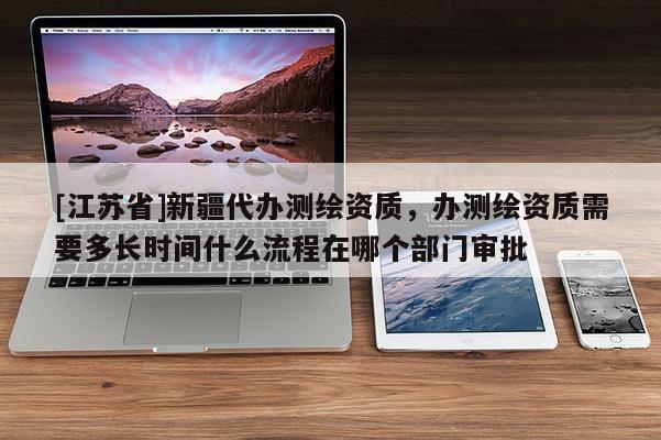[江蘇省]新疆代辦測繪資質(zhì)，辦測繪資質(zhì)需要多長時間什么流程在哪個部門審批