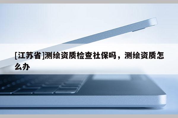 [江蘇省]測繪資質(zhì)檢查社保嗎，測繪資質(zhì)怎么辦