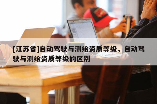 [江蘇省]自動(dòng)駕駛與測(cè)繪資質(zhì)等級(jí)，自動(dòng)駕駛與測(cè)繪資質(zhì)等級(jí)的區(qū)別