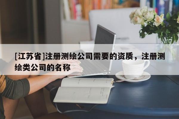 [江蘇省]注冊測繪公司需要的資質(zhì)，注冊測繪類公司的名稱