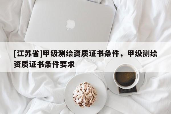 [江蘇省]甲級測繪資質(zhì)證書條件，甲級測繪資質(zhì)證書條件要求