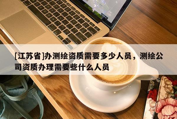 [江蘇省]辦測繪資質(zhì)需要多少人員，測繪公司資質(zhì)辦理需要些什么人員