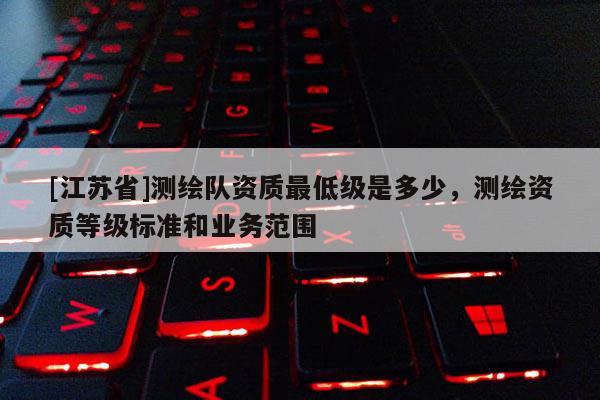 [江蘇省]測(cè)繪隊(duì)資質(zhì)最低級(jí)是多少，測(cè)繪資質(zhì)等級(jí)標(biāo)準(zhǔn)和業(yè)務(wù)范圍