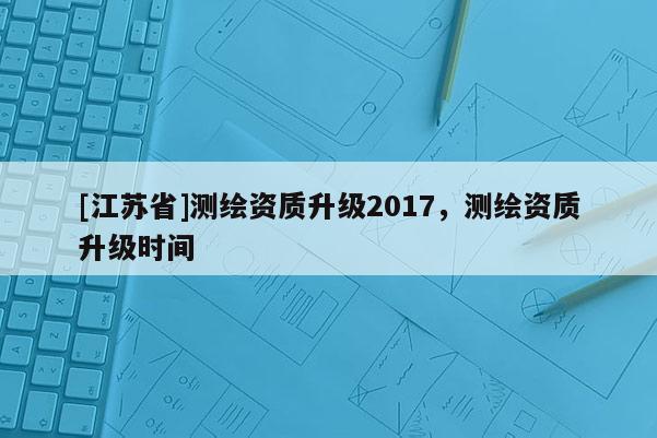 [江蘇省]測(cè)繪資質(zhì)升級(jí)2017，測(cè)繪資質(zhì)升級(jí)時(shí)間