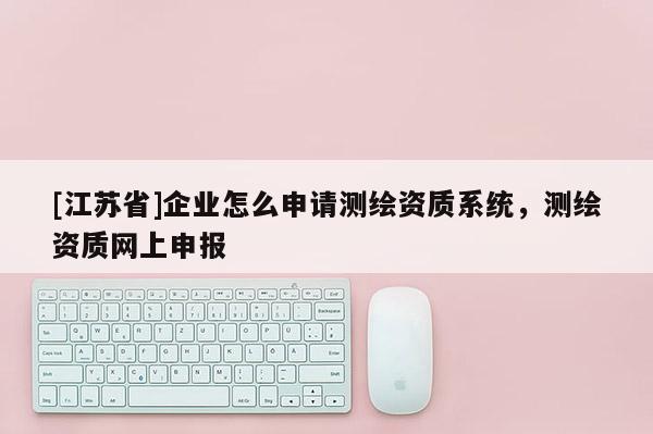 [江蘇省]企業(yè)怎么申請測繪資質(zhì)系統(tǒng)，測繪資質(zhì)網(wǎng)上申報(bào)