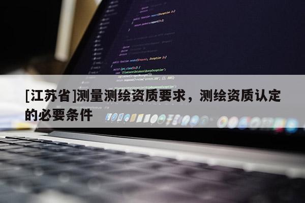 [江蘇省]測量測繪資質(zhì)要求，測繪資質(zhì)認定的必要條件