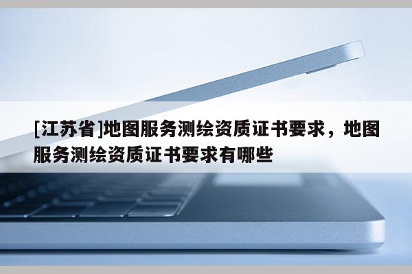 [江蘇省]地圖服務(wù)測繪資質(zhì)證書要求，地圖服務(wù)測繪資質(zhì)證書要求有哪些