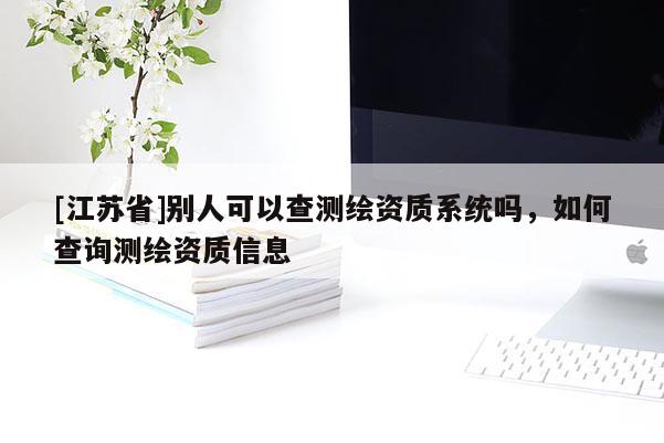 [江蘇省]別人可以查測繪資質(zhì)系統(tǒng)嗎，如何查詢測繪資質(zhì)信息