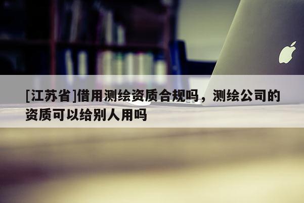 [江蘇省]借用測繪資質(zhì)合規(guī)嗎，測繪公司的資質(zhì)可以給別人用嗎