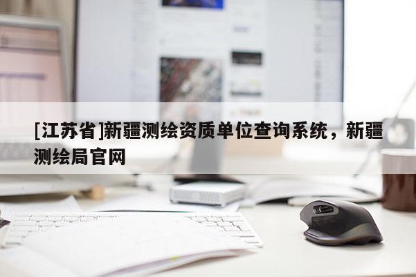 [江蘇省]新疆測繪資質(zhì)單位查詢系統(tǒng)，新疆測繪局官網(wǎng)