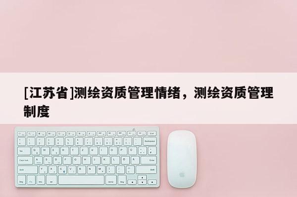 [江蘇省]測(cè)繪資質(zhì)管理情緒，測(cè)繪資質(zhì)管理制度