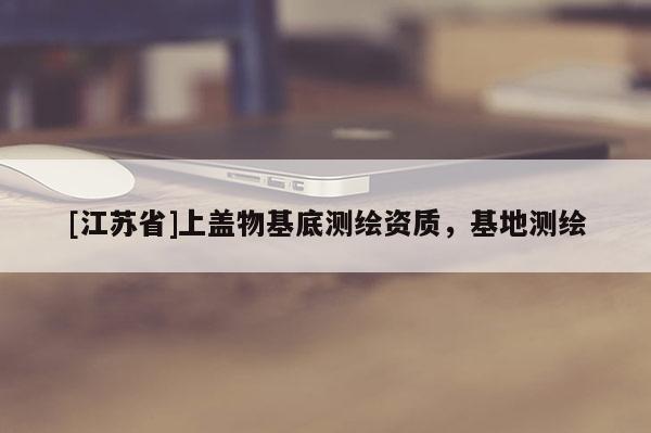 [江蘇省]上蓋物基底測繪資質(zhì)，基地測繪