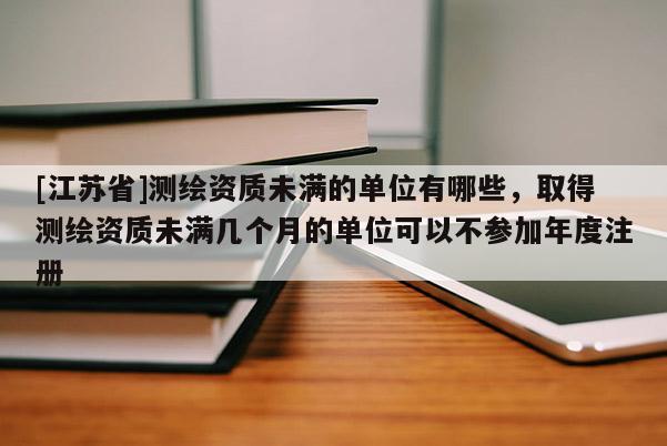 [江蘇省]測繪資質未滿的單位有哪些，取得測繪資質未滿幾個月的單位可以不參加年度注冊