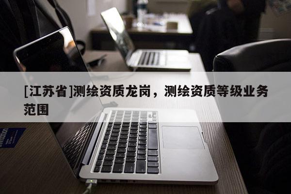 [江蘇省]測繪資質(zhì)龍崗，測繪資質(zhì)等級業(yè)務(wù)范圍