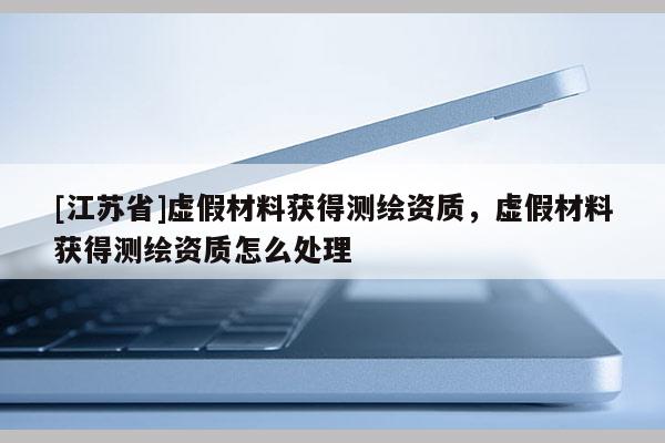 [江蘇省]虛假材料獲得測(cè)繪資質(zhì)，虛假材料獲得測(cè)繪資質(zhì)怎么處理