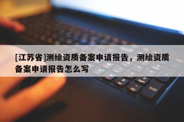 [江蘇省]測(cè)繪資質(zhì)備案申請(qǐng)報(bào)告，測(cè)繪資質(zhì)備案申請(qǐng)報(bào)告怎么寫