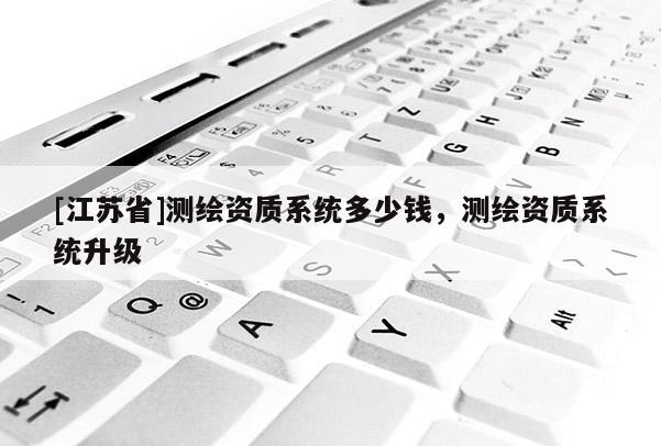 [江蘇省]測繪資質(zhì)系統(tǒng)多少錢，測繪資質(zhì)系統(tǒng)升級