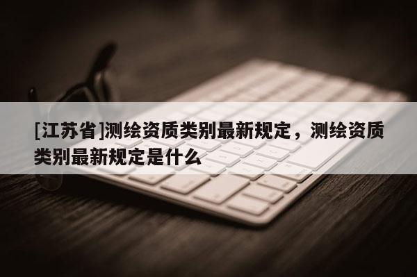 [江蘇省]測繪資質類別最新規(guī)定，測繪資質類別最新規(guī)定是什么
