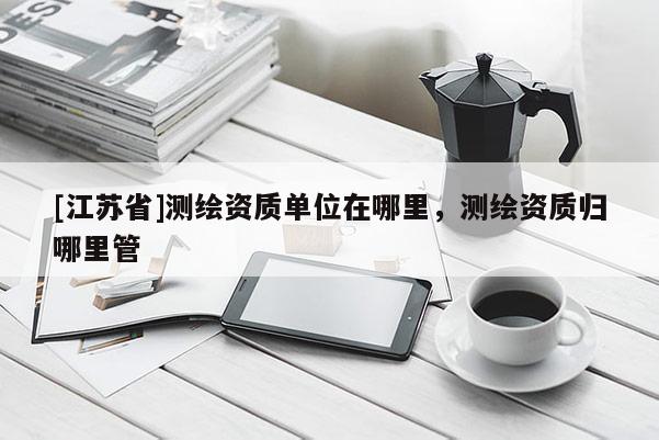 [江蘇省]測(cè)繪資質(zhì)單位在哪里，測(cè)繪資質(zhì)歸哪里管