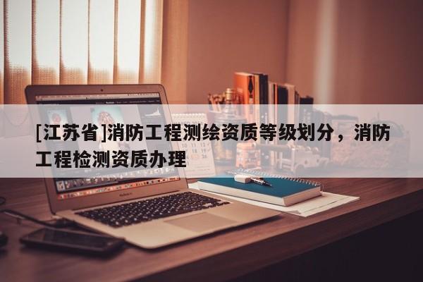 [江蘇省]消防工程測繪資質(zhì)等級劃分，消防工程檢測資質(zhì)辦理