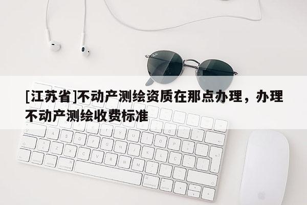 [江蘇省]不動產(chǎn)測繪資質(zhì)在那點辦理，辦理不動產(chǎn)測繪收費標(biāo)準(zhǔn)