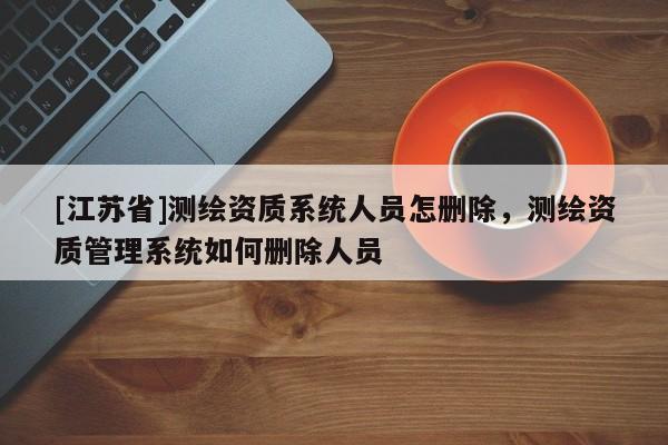 [江蘇省]測繪資質(zhì)系統(tǒng)人員怎刪除，測繪資質(zhì)管理系統(tǒng)如何刪除人員