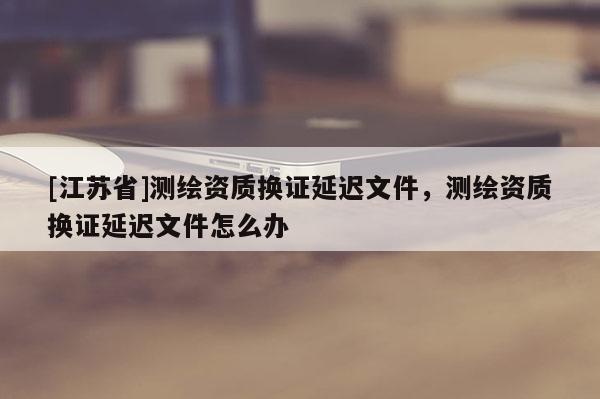 [江蘇省]測繪資質(zhì)換證延遲文件，測繪資質(zhì)換證延遲文件怎么辦