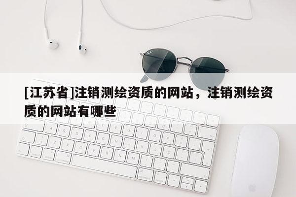 [江蘇省]注銷測繪資質(zhì)的網(wǎng)站，注銷測繪資質(zhì)的網(wǎng)站有哪些