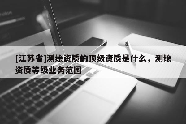 [江蘇省]測(cè)繪資質(zhì)的頂級(jí)資質(zhì)是什么，測(cè)繪資質(zhì)等級(jí)業(yè)務(wù)范圍