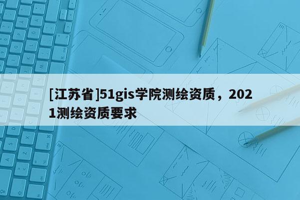 [江蘇省]51gis學(xué)院測(cè)繪資質(zhì)，2021測(cè)繪資質(zhì)要求