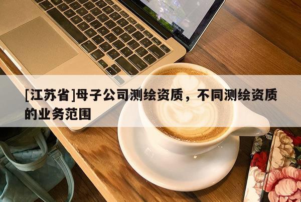 [江蘇省]母子公司測(cè)繪資質(zhì)，不同測(cè)繪資質(zhì)的業(yè)務(wù)范圍