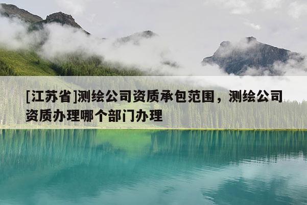 [江蘇省]測(cè)繪公司資質(zhì)承包范圍，測(cè)繪公司資質(zhì)辦理哪個(gè)部門辦理