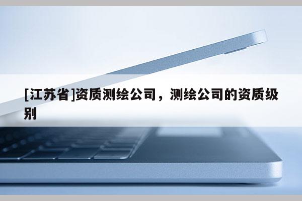 [江蘇省]資質(zhì)測(cè)繪公司，測(cè)繪公司的資質(zhì)級(jí)別
