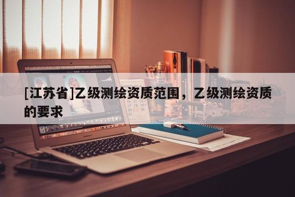 [江蘇省]乙級(jí)測(cè)繪資質(zhì)范圍，乙級(jí)測(cè)繪資質(zhì)的要求
