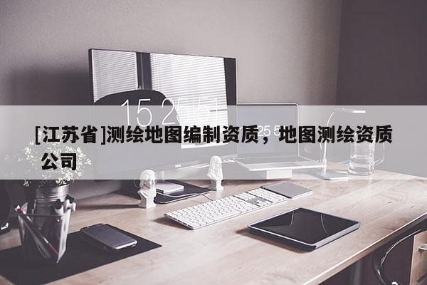 [江蘇省]測繪地圖編制資質(zhì)，地圖測繪資質(zhì) 公司