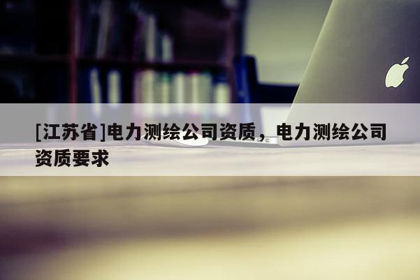 [江蘇省]電力測(cè)繪公司資質(zhì)，電力測(cè)繪公司資質(zhì)要求