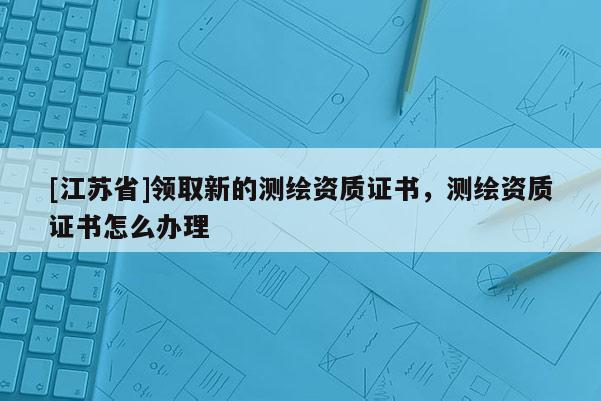 [江蘇省]領取新的測繪資質(zhì)證書，測繪資質(zhì)證書怎么辦理